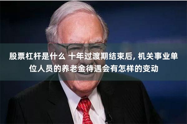 股票杠杆是什么 十年过渡期结束后, 机关事业单位人员的养老金待遇会有怎样的变动