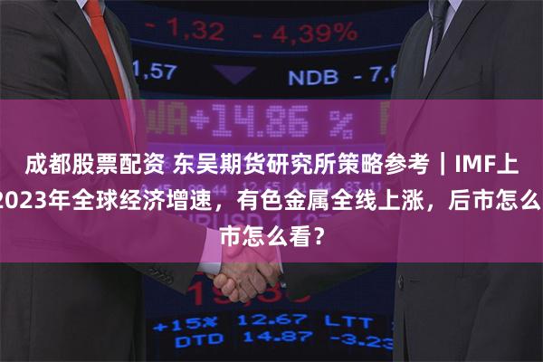 成都股票配资 东吴期货研究所策略参考｜IMF上调2023年全球经济增速，有色金属全线上涨，后市怎么看？