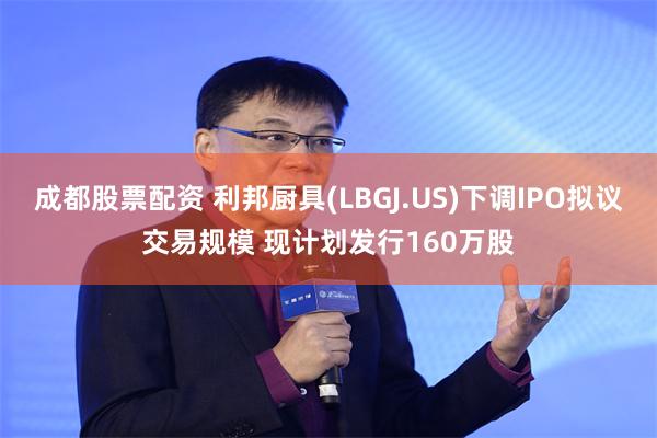 成都股票配资 利邦厨具(LBGJ.US)下调IPO拟议交易规模 现计划发行160万股