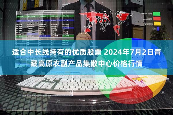 适合中长线持有的优质股票 2024年7月2日青藏高原农副产品集散中心价格行情