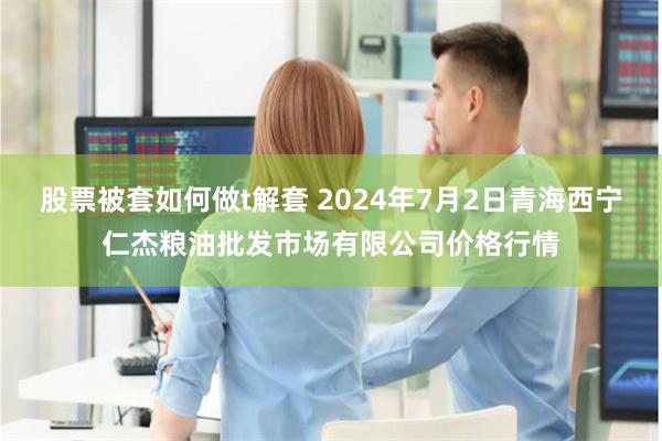 股票被套如何做t解套 2024年7月2日青海西宁仁杰粮油批发市场有限公司价格行情