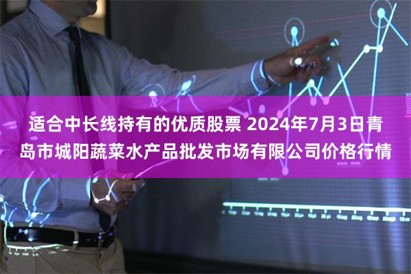 适合中长线持有的优质股票 2024年7月3日青岛市城阳蔬菜水产品批发市场有限公司价格行情