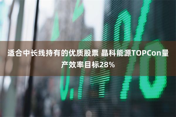 适合中长线持有的优质股票 晶科能源TOPCon量产效率目标28%